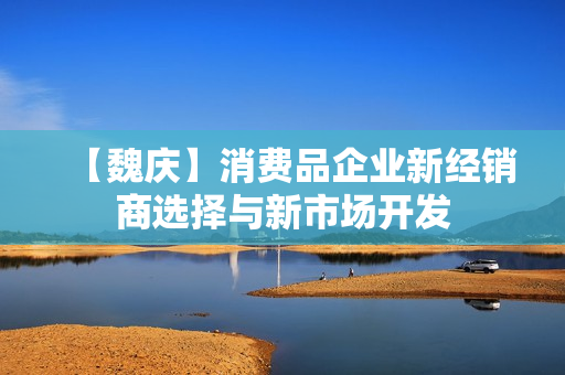 【魏庆】消费品企业新经销商选择与新市场开发