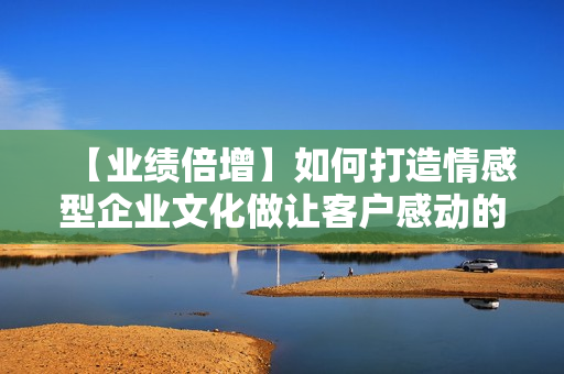 【业绩倍增】如何打造情感型企业文化做让客户感动的服务