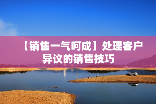 【销售一气呵成】处理客户异议的销售技巧