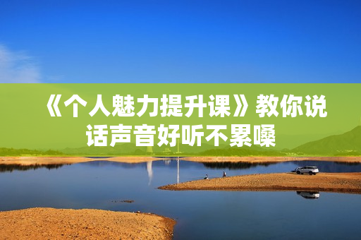 《个人魅力提升课》教你说话声音好听不累嗓