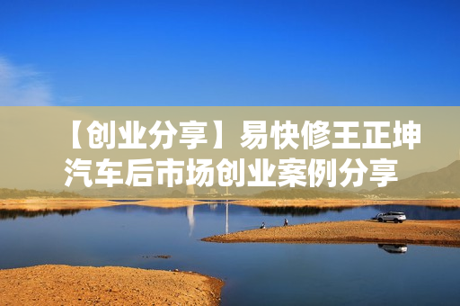 【创业分享】易快修王正坤汽车后市场创业案例分享