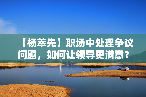 【杨萃先】职场中处理争议问题，如何让领导更满意？
