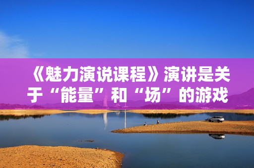 《魅力演说课程》演讲是关于“能量”和“场”的游戏