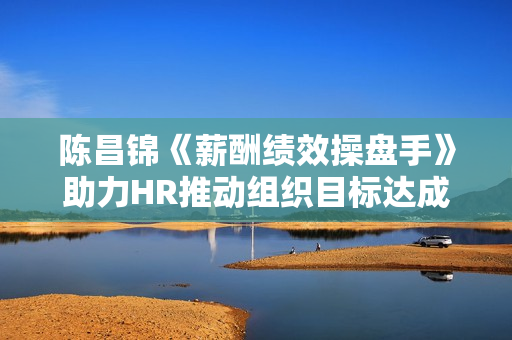 陈昌锦《薪酬绩效操盘手》助力HR推动组织目标达成