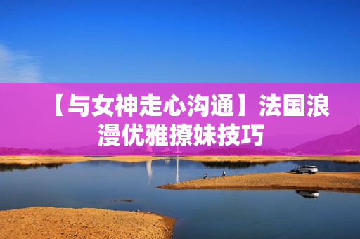 【与女神走心沟通】法国浪漫优雅撩妹技巧
