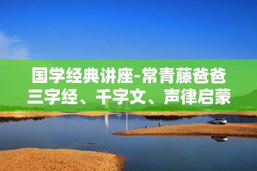 国学经典讲座-常青藤爸爸三字经、千字文、声律启蒙、百家姓、古诗词音频+视频系列