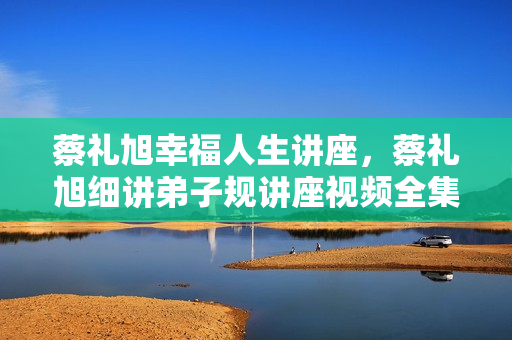 蔡礼旭幸福人生讲座，蔡礼旭细讲弟子规讲座视频全集