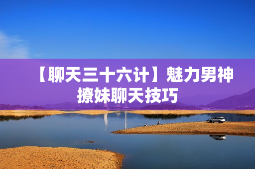【聊天三十六计】魅力男神撩妹聊天技巧
