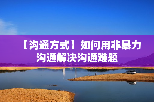 【沟通方式】如何用非暴力沟通解决沟通难题