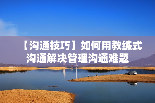 【沟通技巧】如何用教练式沟通解决管理沟通难题