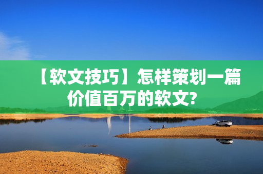 【软文技巧】怎样策划一篇价值百万的软文?