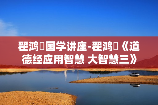 翟鸿燊国学讲座-翟鸿燊《道德经应用智慧 大智慧三》