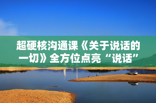 超硬核沟通课《关于说话的一切》全方位点亮“说话”技能