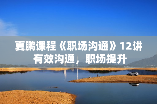 夏鹏课程《职场沟通》12讲 有效沟通，职场提升
