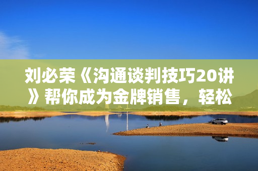 刘必荣《沟通谈判技巧20讲》帮你成为金牌销售，轻松谈出好结果