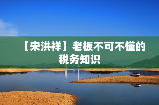 【宋洪祥】老板不可不懂的税务知识