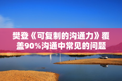 樊登《可复制的沟通力》覆盖90%沟通中常见的问题