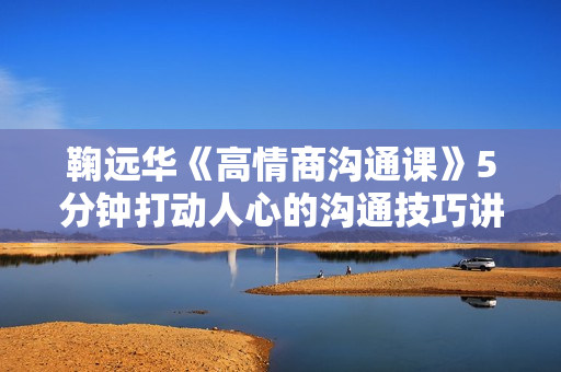 鞠远华《高情商沟通课》5分钟打动人心的沟通技巧讲座