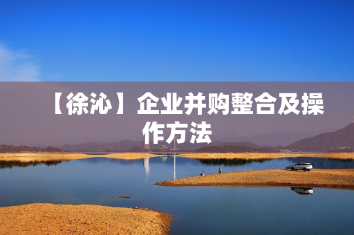 【徐沁】企业并购整合及操作方法