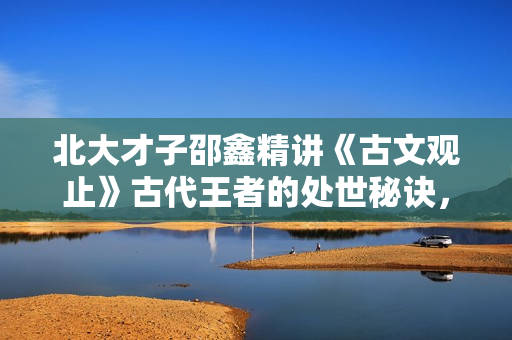 北大才子邵鑫精讲《古文观止》古代王者的处世秘诀，说话锦囊
