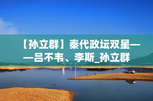 【孙立群】秦代政坛双星——吕不韦、李斯_孙立群