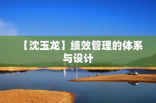 【沈玉龙】绩效管理的体系与设计