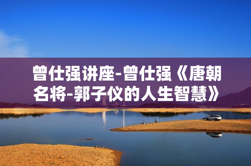 曾仕强讲座-曾仕强《唐朝名将-郭子仪的人生智慧》