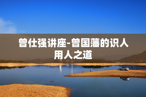 曾仕强讲座-曾国藩的识人用人之道