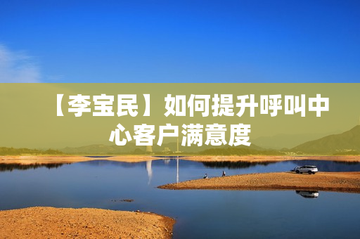 【李宝民】如何提升呼叫中心客户满意度