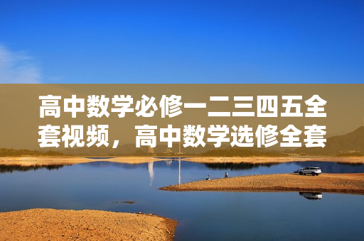 高中数学必修一二三四五全套视频，高中数学选修全套视频