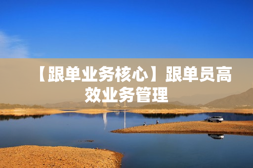 【跟单业务核心】跟单员高效业务管理
