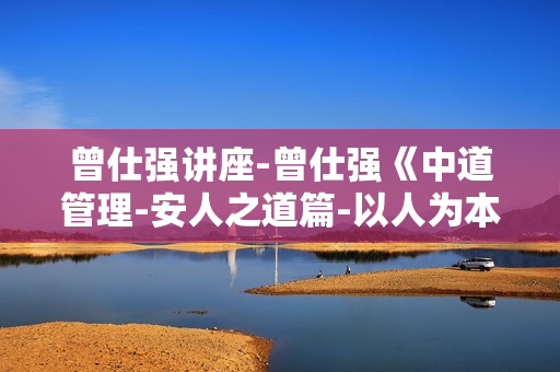 曾仕强讲座-曾仕强《中道管理-安人之道篇-以人为本的管理要领》