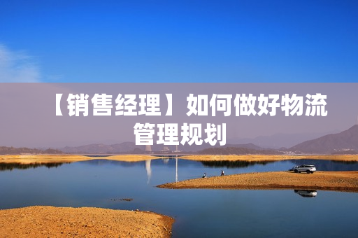 【销售经理】如何做好物流管理规划