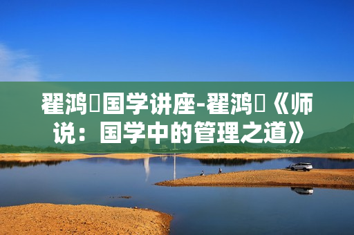 翟鸿燊国学讲座-翟鸿燊《师说：国学中的管理之道》