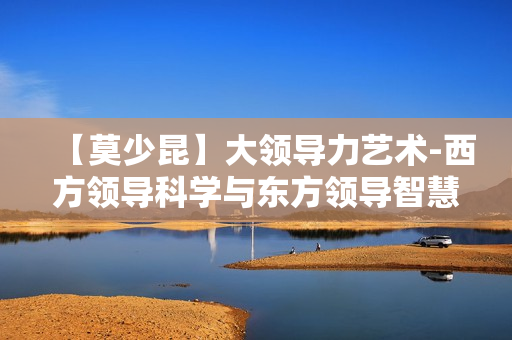 【莫少昆】大领导力艺术-西方领导科学与东方领导智慧