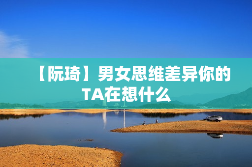 【阮琦】男女思维差异你的TA在想什么