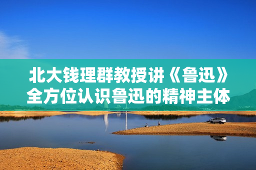 北大钱理群教授讲《鲁迅》全方位认识鲁迅的精神主体和思维方式