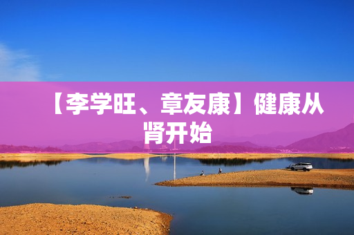 【李学旺、章友康】健康从肾开始