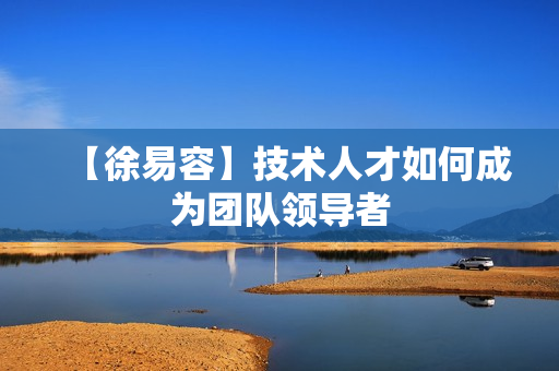 【徐易容】技术人才如何成为团队领导者
