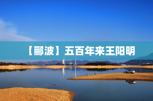【郦波】五百年来王阳明