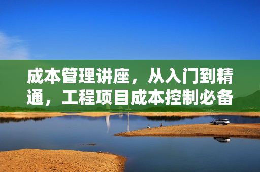 成本管理讲座，从入门到精通，工程项目成本控制必备知识