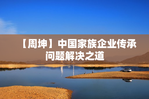 【周坤】中国家族企业传承问题解决之道