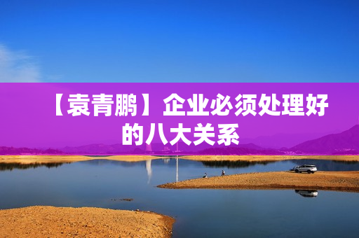 【袁青鹏】企业必须处理好的八大关系