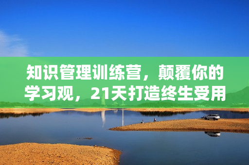 知识管理训练营，颠覆你的学习观，21天打造终生受用的知识管理系统