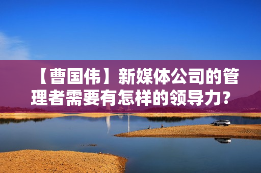 【曹国伟】新媒体公司的管理者需要有怎样的领导力？