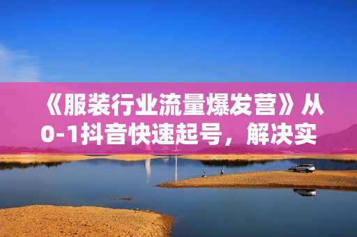 《服装行业流量爆发营》从0-1抖音快速起号，解决实体流量问题