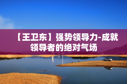 【王卫东】强势领导力-成就领导者的绝对气场