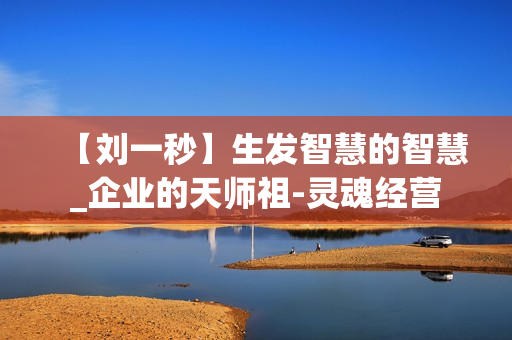 【刘一秒】生发智慧的智慧_企业的天师祖-灵魂经营