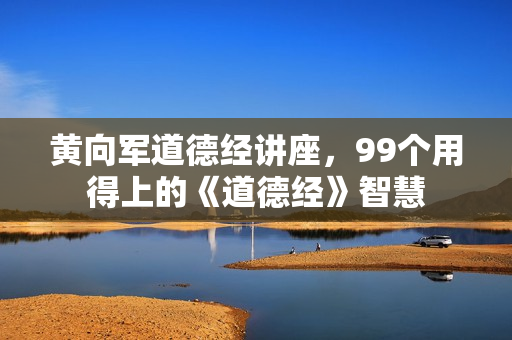 黄向军道德经讲座，99个用得上的《道德经》智慧