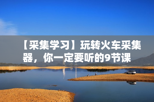 【采集学习】玩转火车采集器，你一定要听的9节课